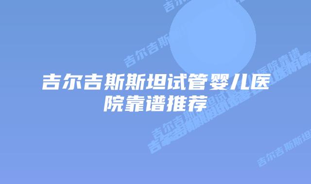 吉尔吉斯斯坦试管婴儿医院靠谱推荐