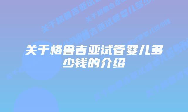 关于格鲁吉亚试管婴儿多少钱的介绍