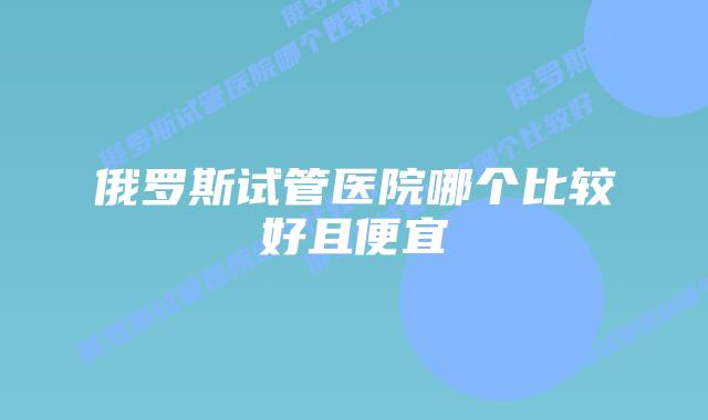 俄罗斯试管医院哪个比较好且便宜