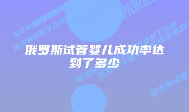 俄罗斯试管婴儿成功率达到了多少