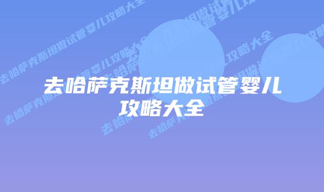 去哈萨克斯坦做试管婴儿攻略大全
