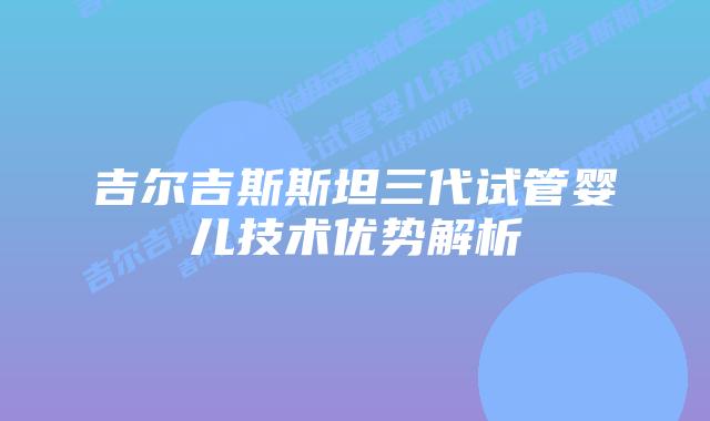吉尔吉斯斯坦三代试管婴儿技术优势解析