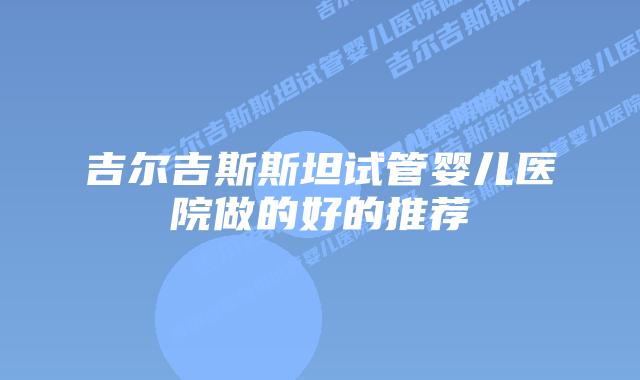 吉尔吉斯斯坦试管婴儿医院做的好的推荐