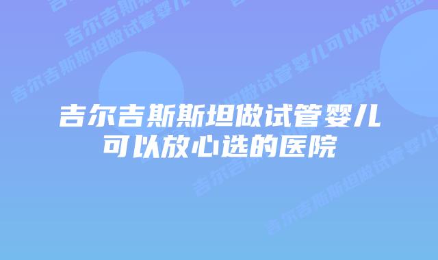 吉尔吉斯斯坦做试管婴儿可以放心选的医院