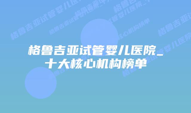格鲁吉亚试管婴儿医院_十大核心机构榜单