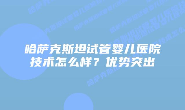 哈萨克斯坦试管婴儿医院技术怎么样?优势突出