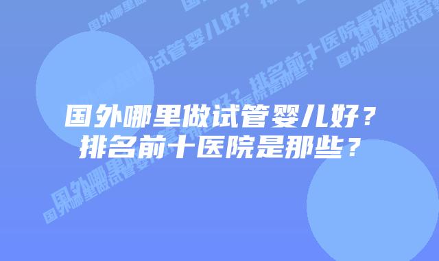 国外哪里做试管婴儿好？排名前十医院是那些？