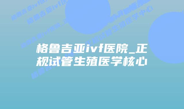 格鲁吉亚ivf医院_正规试管生殖医学核心