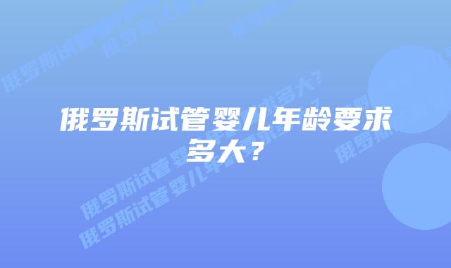 俄罗斯试管婴儿年龄要求多大？