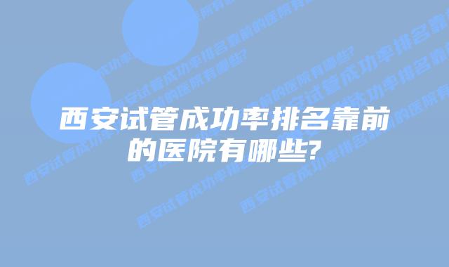 西安试管成功率排名靠前的医院有哪些?