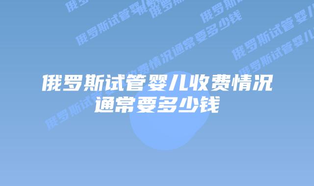 俄罗斯试管婴儿收费情况通常要多少钱