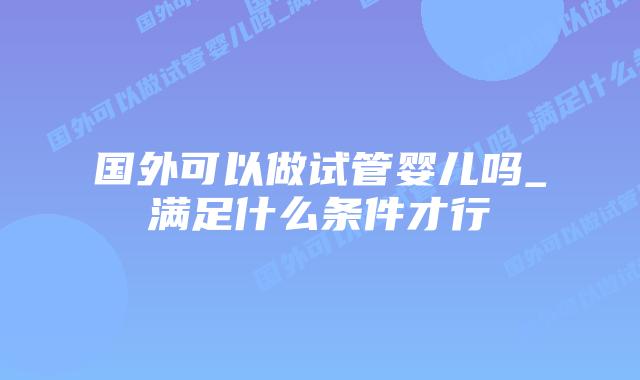 国外可以做试管婴儿吗_满足什么条件才行