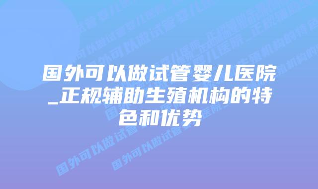 国外可以做试管婴儿医院_正规辅助生殖机构的特色和优势