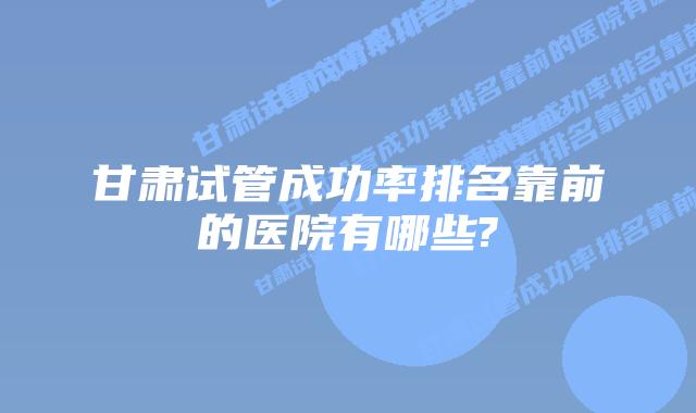 甘肃试管成功率排名靠前的医院有哪些?