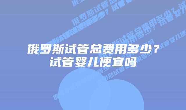 俄罗斯试管总费用多少？试管婴儿便宜吗