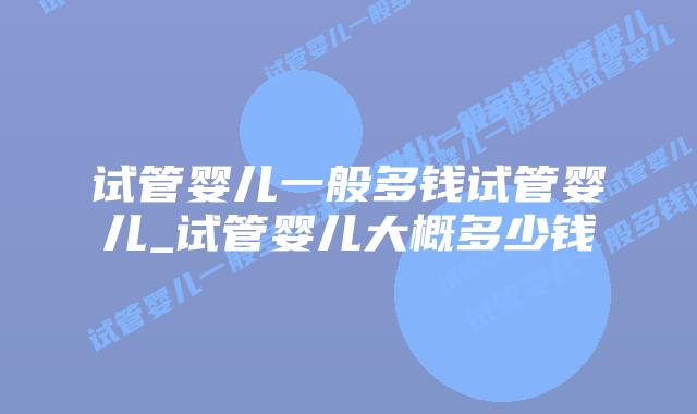 试管婴儿一般多钱试管婴儿_试管婴儿大概多少钱