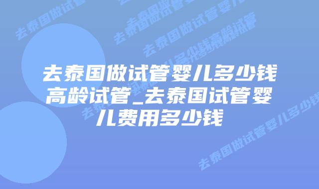 去泰国做试管婴儿多少钱高龄试管_去泰国试管婴儿费用多少钱