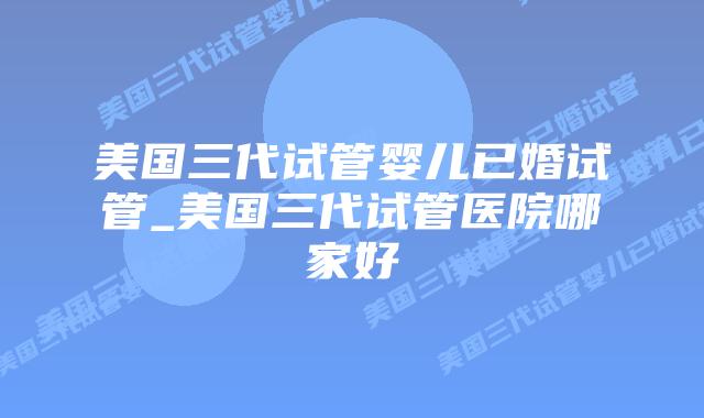 美国三代试管婴儿已婚试管_美国三代试管医院哪家好