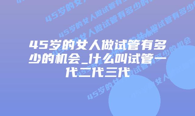 45岁的女人做试管有多少的机会_什么叫试管一代二代三代