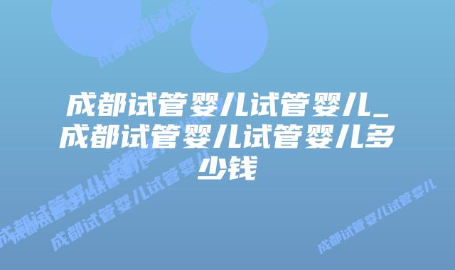 成都试管婴儿试管婴儿_成都试管婴儿试管婴儿多少钱