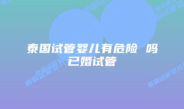 泰国试管婴儿有危险 吗已婚试管