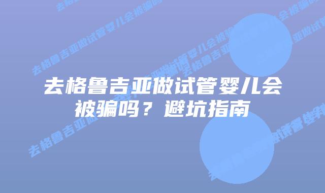 去格鲁吉亚做试管婴儿会被骗吗?避坑指南