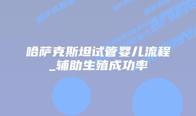 哈萨克斯坦试管婴儿流程_辅助生殖成功率