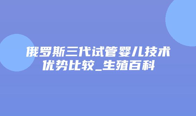 俄罗斯三代试管婴儿技术优势比较_生殖百科