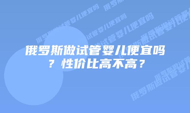 俄罗斯做试管婴儿便宜吗?性价比高不高?