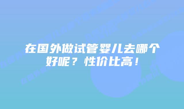 在国外做试管婴儿去哪个好呢?性价比高!