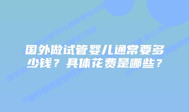 国外做试管婴儿通常要多少钱?具体花费是哪些?