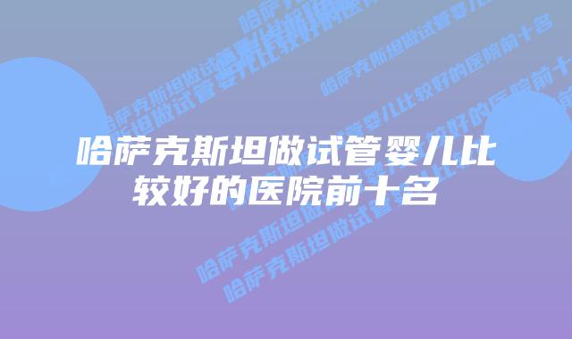 哈萨克斯坦做试管婴儿比较好的医院前十名