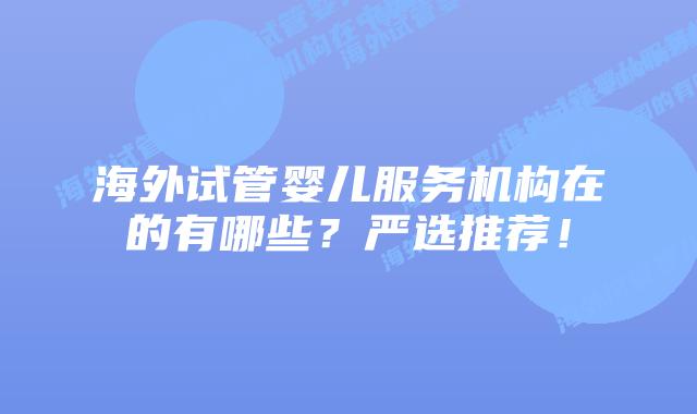 海外试管婴儿服务机构在的有哪些？严选推荐！