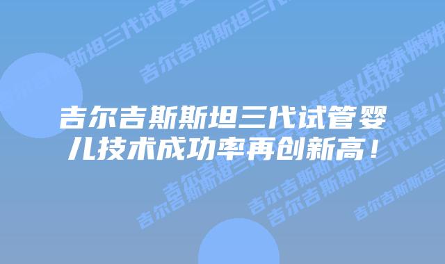 吉尔吉斯斯坦三代试管婴儿技术成功率再创新高!