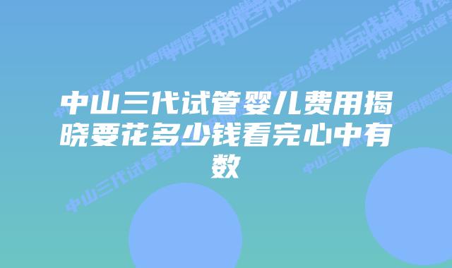 中山三代试管婴儿费用揭晓要花多少钱看完心中有数