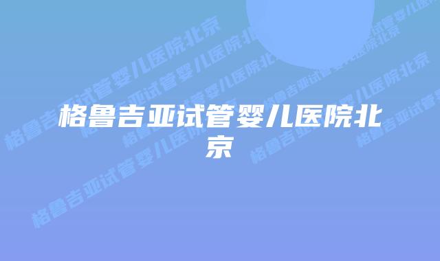 格鲁吉亚试管婴儿医院北京