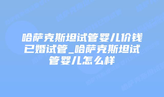 哈萨克斯坦试管婴儿价钱已婚试管_哈萨克斯坦试管婴儿怎么样