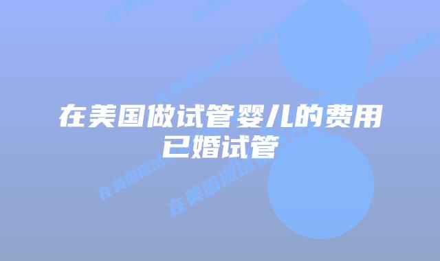 在美国做试管婴儿的费用已婚试管