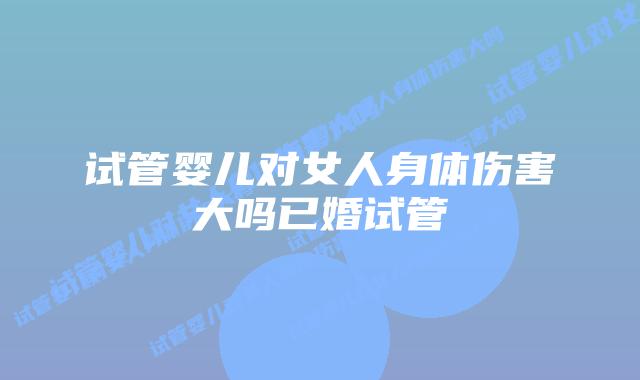 试管婴儿对女人身体伤害大吗已婚试管
