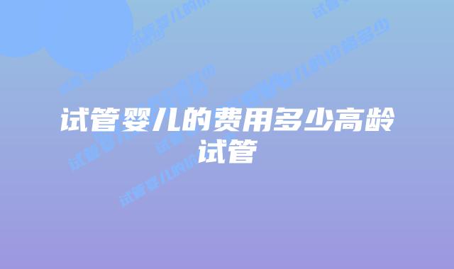 试管婴儿的费用多少高龄试管