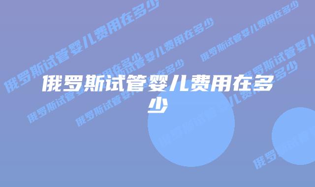 俄罗斯试管婴儿费用在多少