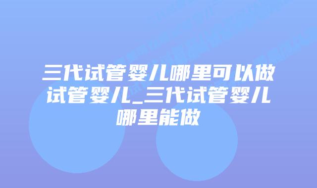 三代试管婴儿哪里可以做试管婴儿_三代试管婴儿哪里能做