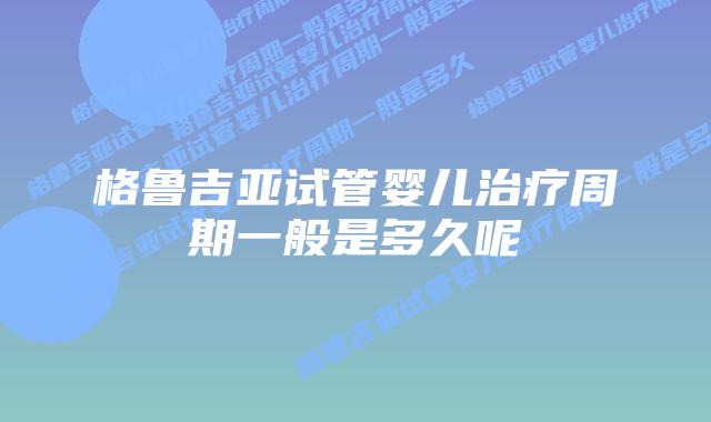 格鲁吉亚试管婴儿治疗周期一般是多久呢
