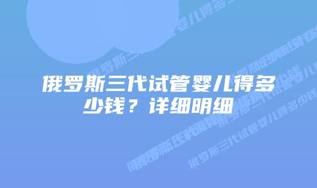 俄罗斯三代试管婴儿得多少钱？详细明细