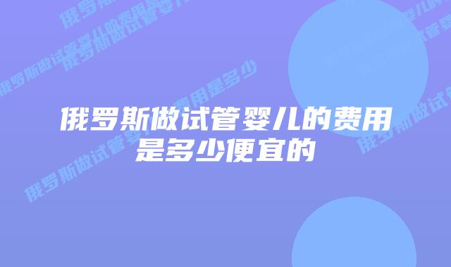 俄罗斯做试管婴儿的费用是多少便宜的