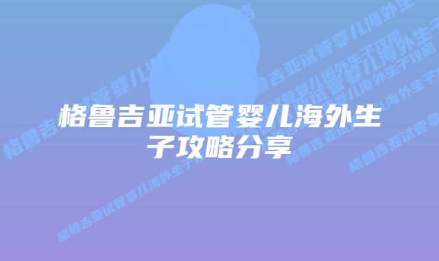 格鲁吉亚试管婴儿海外生子攻略分享