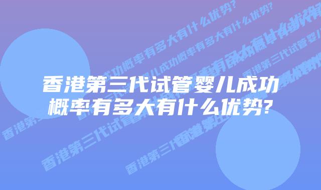 香港第三代试管婴儿成功概率有多大有什么优势?
