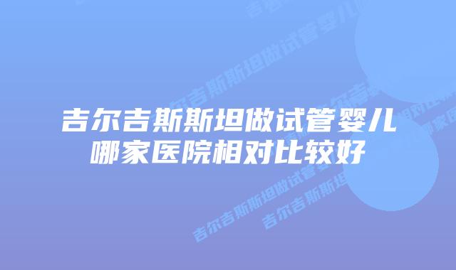 吉尔吉斯斯坦做试管婴儿哪家医院相对比较好
