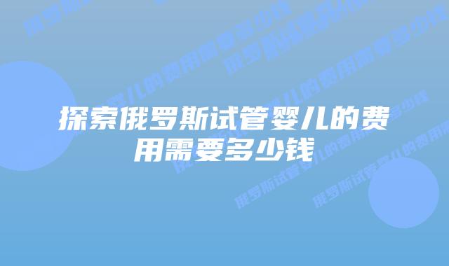 探索俄罗斯试管婴儿的费用需要多少钱