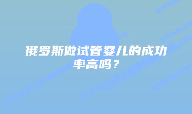 俄罗斯做试管婴儿的成功率高吗？